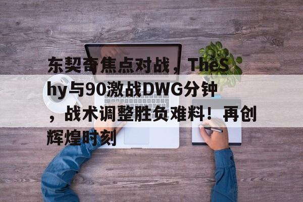 爱游戏-包含东契奇焦点对战，TheShy与90激战DWG分钟，战术调整胜负难料！再创辉煌时刻的词条-爱游戏